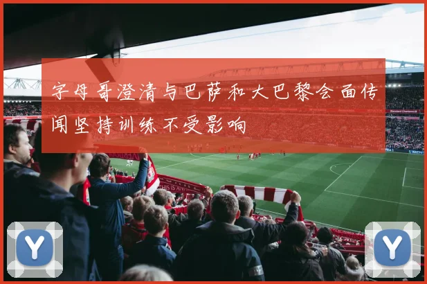 字母哥澄清与巴萨和大巴黎会面传闻坚持训练不受影响
