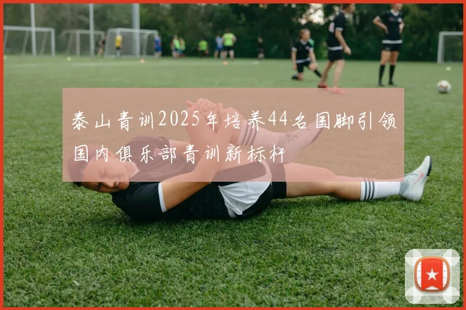 泰山青训2025年培养44名国脚引领国内俱乐部青训新标杆