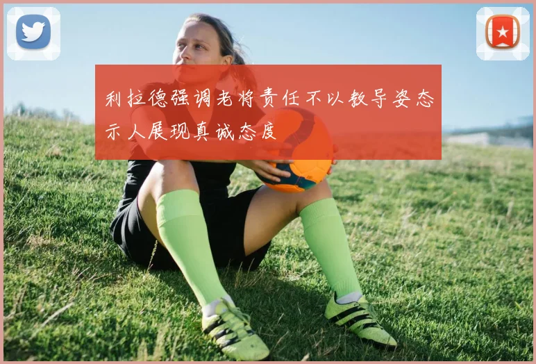 利拉德强调老将责任不以教导姿态示人展现真诚态度